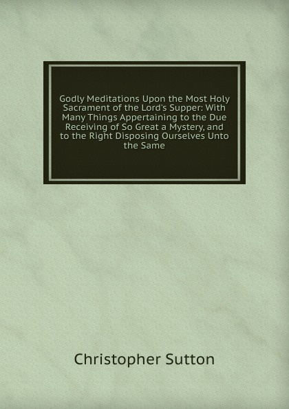 Godly Meditations Upon the Most Holy Sacrament of the Lord.s Supper: With Many Things Appertaining to the Due Receiving of So Great a Mystery, and to the Right Disposing Ourselves Unto the Same