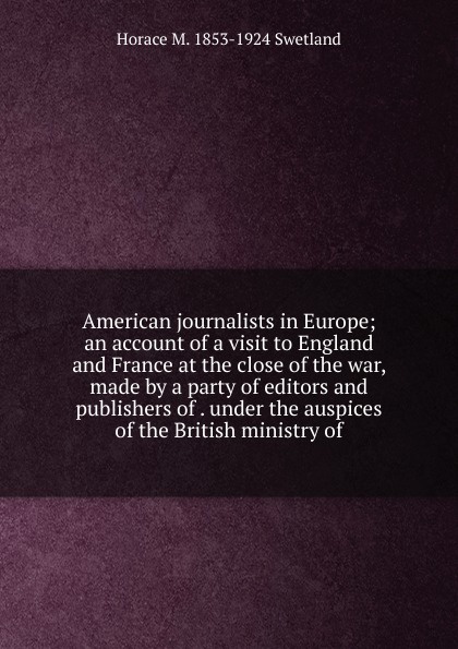 American journalists in Europe; an account of a visit to England and France at the close of the war, made by a party of editors and publishers of . under the auspices of the British ministry of