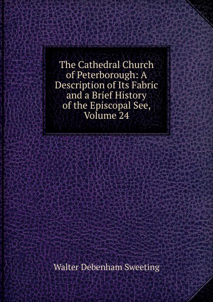 The Cathedral Church of Peterborough: A Description of Its Fabric and a Brief History of the Episcopal See, Volume 24