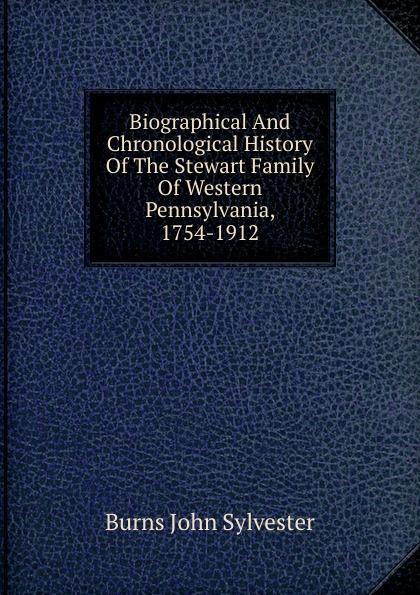 Biographical And Chronological History Of The Stewart Family Of Western Pennsylvania, 1754-1912