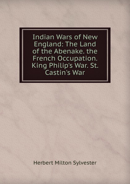 Indian Wars of New England: The Land of the Abenake. the French Occupation. King Philip.s War. St. Castin.s War