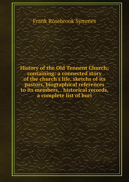 History of the Old Tennent Church; containing: a connected story of the church.s life, sketchs of its pastors, biographical references to its members, . historical records, a complete list of buri