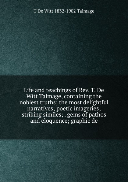 Life and teachings of Rev. T. De Witt Talmage, containing the noblest truths; the most delightful narratives; poetic imageries; striking similes; . gems of pathos and eloquence; graphic de