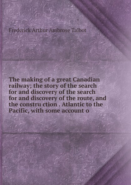 The making of a great Canadian railway; the story of the search for and discovery of the search for and discovery of the route, and the constru ction . Atlantic to the Pacific, with some account o