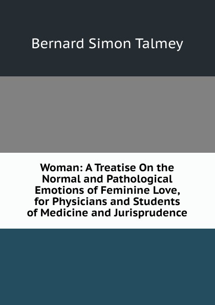 Woman: A Treatise On the Normal and Pathological Emotions of Feminine Love, for Physicians and Students of Medicine and Jurisprudence