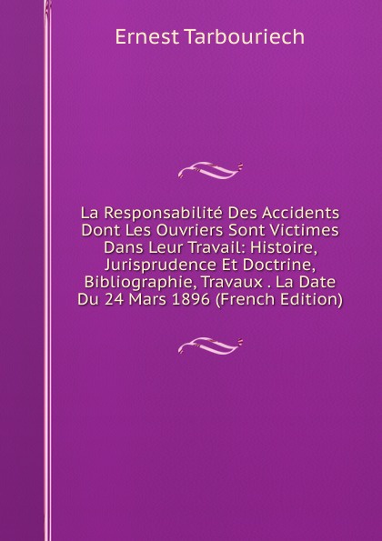 La Responsabilite Des Accidents Dont Les Ouvriers Sont Victimes Dans Leur Travail: Histoire, Jurisprudence Et Doctrine, Bibliographie, Travaux . La Date Du 24 Mars 1896 (French Edition)