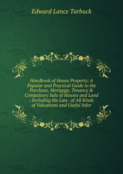 Handbook of House Property: A Popular and Practical Guide to the Purchase, Mortgage, Tenancy . Compulsory Sale of Houses and Land : Including the Law . of All Kinds of Valuations and Useful Infor