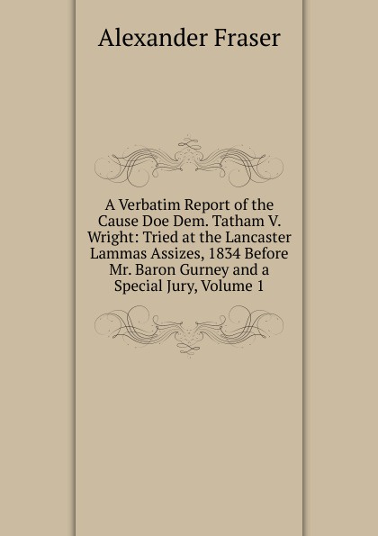 A Verbatim Report of the Cause Doe Dem. Tatham V. Wright: Tried at the Lancaster Lammas Assizes, 1834 Before Mr. Baron Gurney and a Special Jury, Volume 1