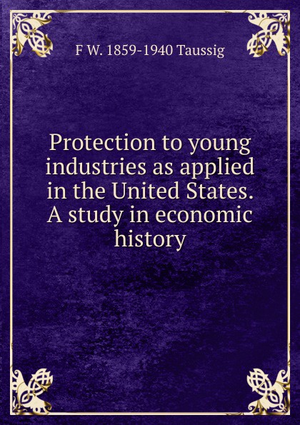 Protection to young industries as applied in the United States. A study in economic history