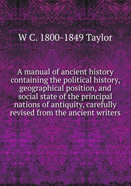 A manual of ancient history containing the political history, geographical position, and social state of the principal nations of antiquity, carefully revised from the ancient writers