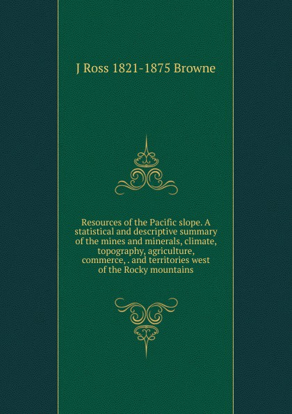 Resources of the Pacific slope. A statistical and descriptive summary of the mines and minerals, climate, topography, agriculture, commerce, . and territories west of the Rocky mountains