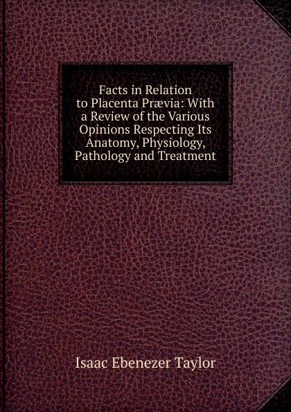 Facts in Relation to Placenta Praevia: With a Review of the Various Opinions Respecting Its Anatomy, Physiology, Pathology and Treatment