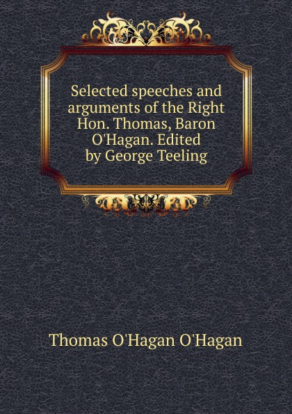 Selected speeches and arguments of the Right Hon. Thomas, Baron O.Hagan. Edited by George Teeling