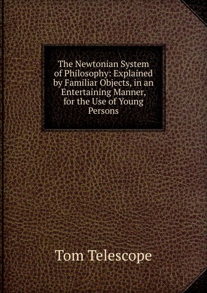 The Newtonian System of Philosophy: Explained by Familiar Objects, in an Entertaining Manner, for the Use of Young Persons