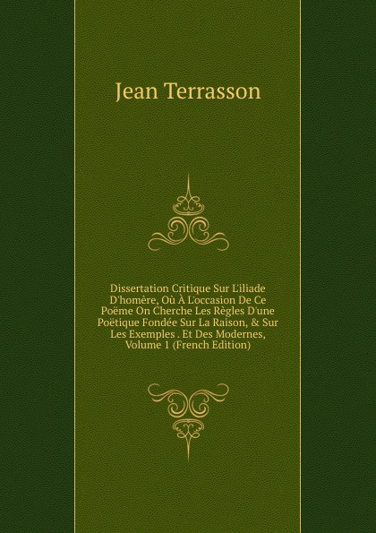 Dissertation Critique Sur L.iliade D.homere, Ou A L.occasion De Ce Poeme On Cherche Les Regles D.une Poetique Fondee Sur La Raison, . Sur Les Exemples . Et Des Modernes, Volume 1 (French Edition)