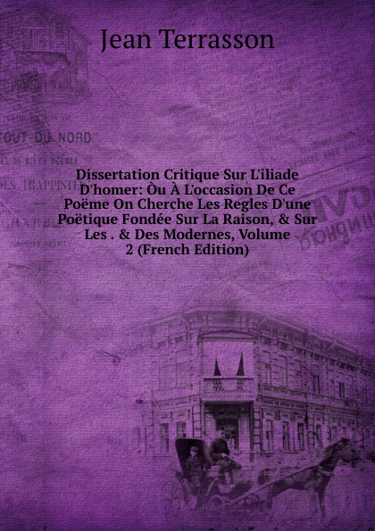 Dissertation Critique Sur L.iliade D.homer: Ou A L.occasion De Ce Poeme On Cherche Les Regles D.une Poetique Fondee Sur La Raison, . Sur Les . . Des Modernes, Volume 2 (French Edition)