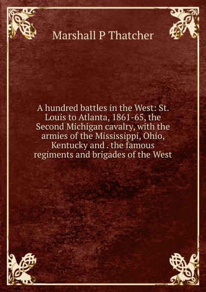 A hundred battles in the West: St. Louis to Atlanta, 1861-65, the Second Michigan cavalry, with the armies of the Mississippi, Ohio, Kentucky and . the famous regiments and brigades of the West