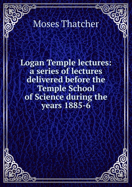 Logan Temple lectures: a series of lectures delivered before the Temple School of Science during the years 1885-6