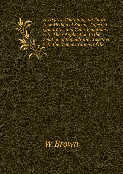 A Treatise Containing an Entire New Method of Solving Adfected Quadratic, and Cubic Equations, with Their Application to the Solution of Biquadratic . Together with the Demonstrations of the