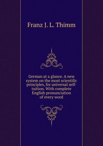 German at a glance. A new system on the most scientific principles, for universal self-tuition. With complete English pronunciation of every word