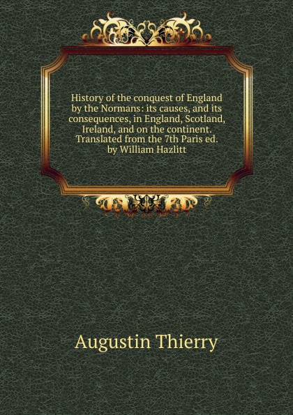 History of the conquest of England by the Normans: its causes, and its consequences, in England, Scotland, Ireland, and on the continent. Translated from the 7th Paris ed. by William Hazlitt