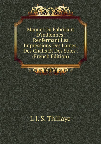 Manuel Du Fabricant D.indiennes: Renfermant Les Impressions Des Laines, Des Chalis Et Des Soies . (French Edition)