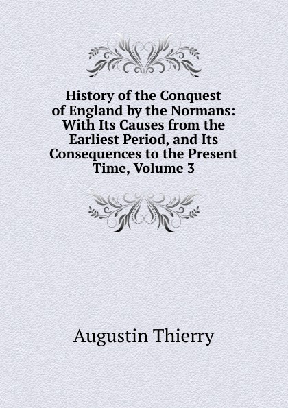 History of the Conquest of England by the Normans: With Its Causes from the Earliest Period, and Its Consequences to the Present Time, Volume 3