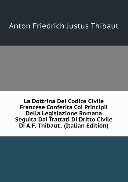 La Dottrina Del Codice Civile Francese Conferita Coi Principii Della Legislazione Romana Seguita Dai Trattati Di Dritto Civile Di A.F. Thibaut . (Italian Edition)