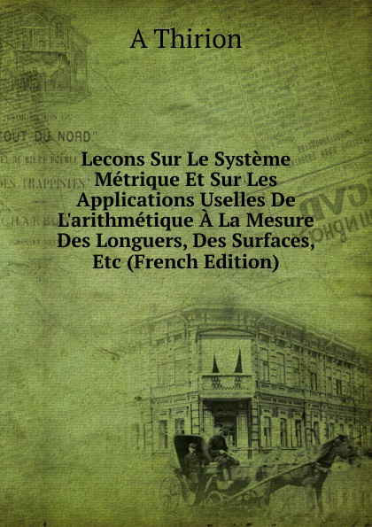 Lecons Sur Le Systeme Metrique Et Sur Les Applications Uselles De L.arithmetique A La Mesure Des Longuers, Des Surfaces, Etc (French Edition)