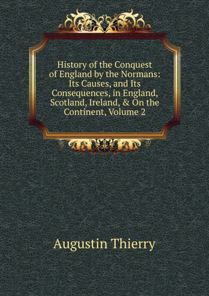 History of the Conquest of England by the Normans: Its Causes, and Its Consequences, in England, Scotland, Ireland, . On the Continent, Volume 2