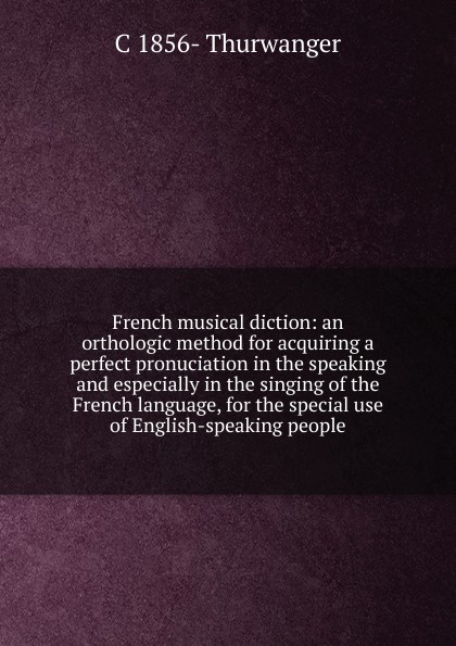 French musical diction: an orthologic method for acquiring a perfect pronuciation in the speaking and especially in the singing of the French language, for the special use of English-speaking people