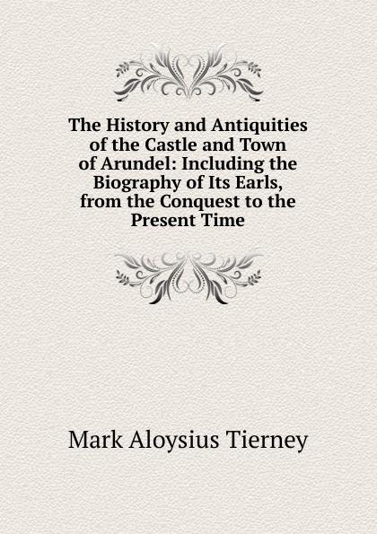 The History and Antiquities of the Castle and Town of Arundel: Including the Biography of Its Earls, from the Conquest to the Present Time