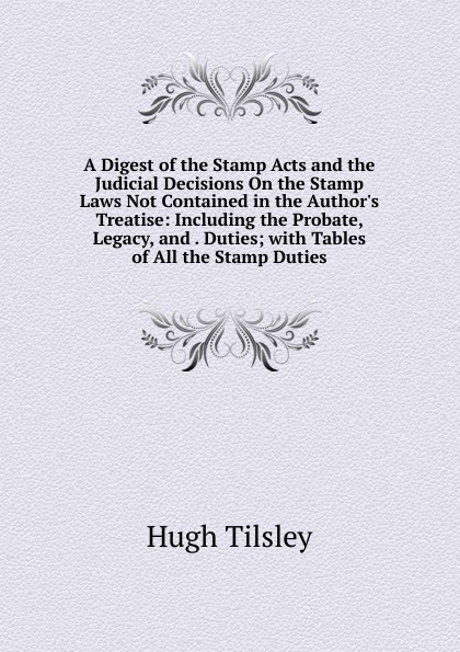 A Digest of the Stamp Acts and the Judicial Decisions On the Stamp Laws Not Contained in the Author.s Treatise: Including the Probate, Legacy, and . Duties; with Tables of All the Stamp Duties