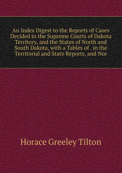 An Index Digest to the Reports of Cases Decided in the Supreme Courts of Dakota Territory, and the States of North and South Dakota, with a Tables of . in the Territorial and State Reports, and Nor