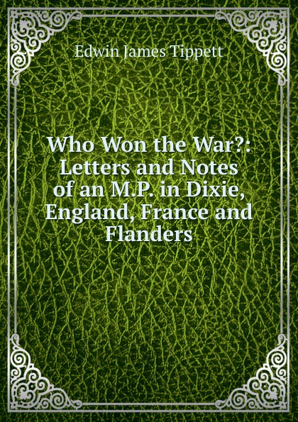 Who Won the War.: Letters and Notes of an M.P. in Dixie, England, France and Flanders