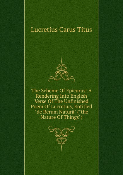 The Scheme Of Epicurus: A Rendering Into English Verse Of The Unfinished Poem Of Lucretius, Entitled \