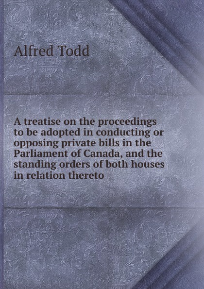 A treatise on the proceedings to be adopted in conducting or opposing private bills in the Parliament of Canada, and the standing orders of both houses in relation thereto