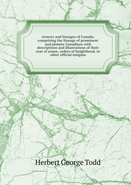 Armory and lineages of Canada, comprising the lineage of prominent and pioneer Canadians with descriptions and illustrations of their coat of armor, orders of knighthood, or other official insignia