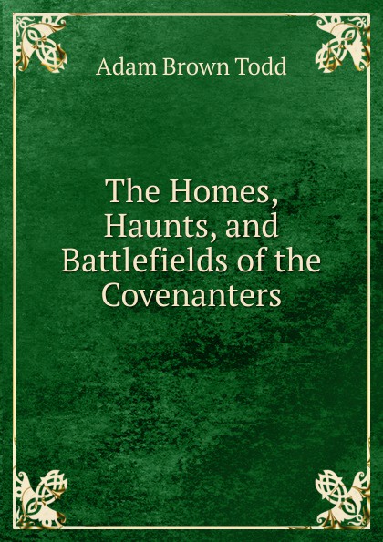 The Homes, Haunts, and Battlefields of the Covenanters