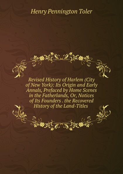 Revised History of Harlem (City of New York): Its Origin and Early Annals, Prefaced by Home Scenes in the Fatherlands, Or, Notices of Its Founders . the Recovered History of the Land-Titles .