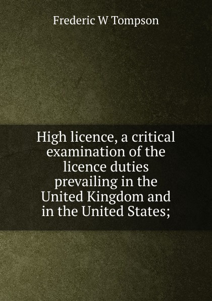 High licence, a critical examination of the licence duties prevailing in the United Kingdom and in the United States;