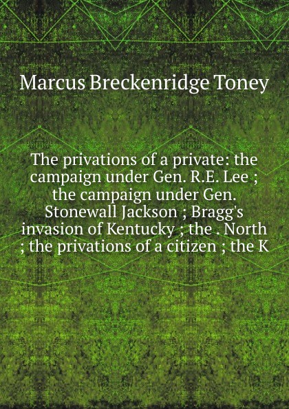 The privations of a private: the campaign under Gen. R.E. Lee ; the campaign under Gen. Stonewall Jackson ; Bragg.s invasion of Kentucky ; the . North ; the privations of a citizen ; the K