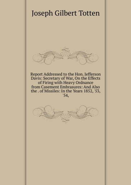 Report Addressed to the Hon. Jefferson Davis: Secretary of War, On the Effects of Firing with Heavy Ordnance from Casement Embrasures: And Also the . of Missiles: In the Years 1852, .53, .54,