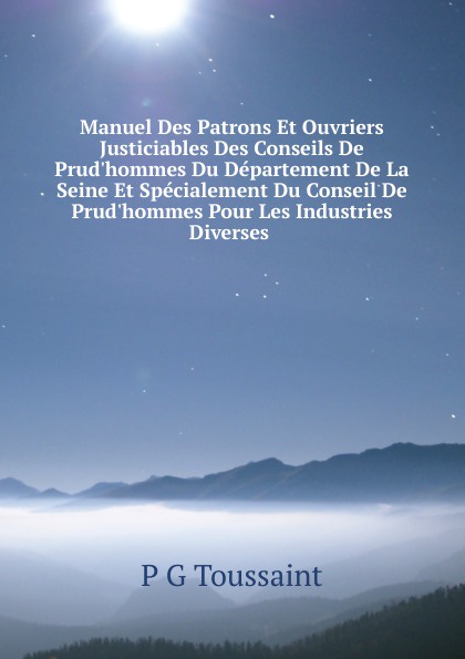 Manuel Des Patrons Et Ouvriers Justiciables Des Conseils De Prud.hommes Du Departement De La Seine Et Specialement Du Conseil De Prud.hommes Pour Les Industries Diverses .