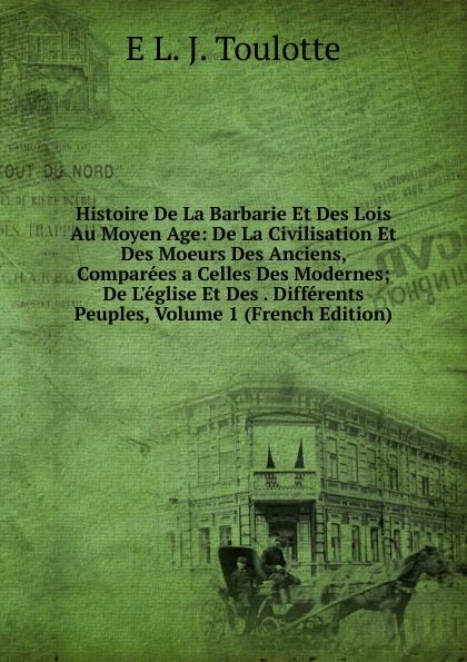 Histoire De La Barbarie Et Des Lois Au Moyen Age: De La Civilisation Et Des Moeurs Des Anciens, Comparees a Celles Des Modernes; De L.eglise Et Des . Differents Peuples, Volume 1 (French Edition)