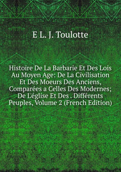 Histoire De La Barbarie Et Des Lois Au Moyen Age: De La Civilisation Et Des Moeurs Des Anciens, Comparees a Celles Des Modernes; De L.eglise Et Des . Differents Peuples, Volume 2 (French Edition)