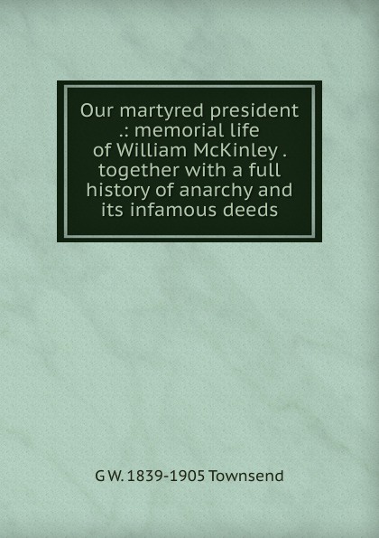 Our martyred president .: memorial life of William McKinley . together with a full history of anarchy and its infamous deeds