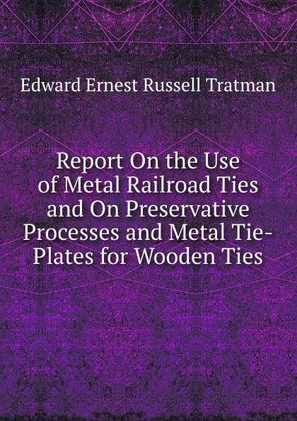 Report On the Use of Metal Railroad Ties and On Preservative Processes and Metal Tie-Plates for Wooden Ties
