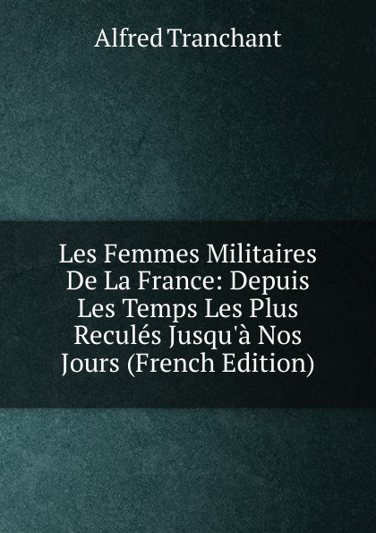 Les Femmes Militaires De La France: Depuis Les Temps Les Plus Recules Jusqu.a Nos Jours (French Edition)