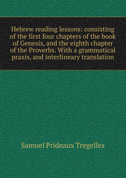 Hebrew reading lessons: consisting of the first four chapters of the book of Genesis, and the eighth chapter of the Proverbs. With a grammatical praxis, and interlineary translation